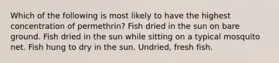 Which of the following is most likely to have the highest concentration of permethrin? Fish dried in the sun on bare ground. Fish dried in the sun while sitting on a typical mosquito net. Fish hung to dry in the sun. Undried, fresh fish.