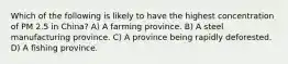 Which of the following is likely to have the highest concentration of PM 2.5 in China? A) A farming province. B) A steel manufacturing province. C) A province being rapidly deforested. D) A fishing province.