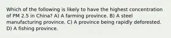 Which of the following is likely to have the highest concentration of PM 2.5 in China? A) A farming province. B) A steel manufacturing province. C) A province being rapidly deforested. D) A fishing province.