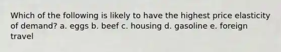 Which of the following is likely to have the highest price elasticity of demand? a. eggs b. beef c. housing d. gasoline e. foreign travel