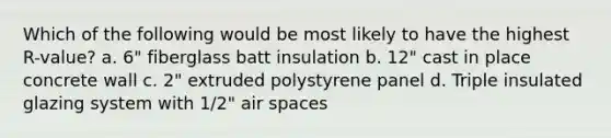 Which of the following would be most likely to have the highest R-value? a. 6" fiberglass batt insulation b. 12" cast in place concrete wall c. 2" extruded polystyrene panel d. Triple insulated glazing system with 1/2" air spaces