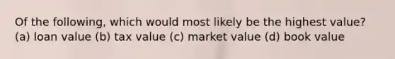 Of the following, which would most likely be the highest value? (a) loan value (b) tax value (c) market value (d) book value