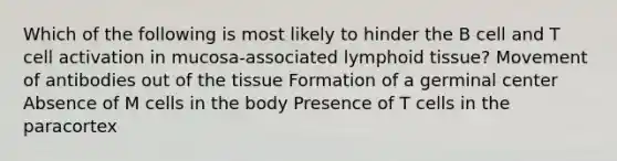 Which of the following is most likely to hinder the B cell and T cell activation in mucosa-associated lymphoid tissue? Movement of antibodies out of the tissue Formation of a germinal center Absence of M cells in the body Presence of T cells in the paracortex