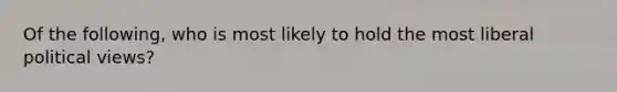 Of the following, who is most likely to hold the most liberal political views?