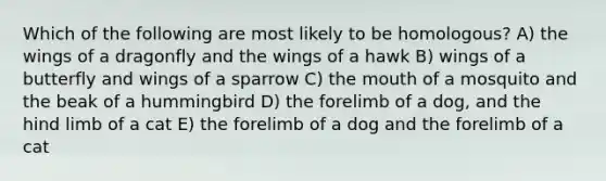 Which of the following are most likely to be homologous? A) the wings of a dragonfly and the wings of a hawk B) wings of a butterfly and wings of a sparrow C) the mouth of a mosquito and the beak of a hummingbird D) the forelimb of a dog, and the hind limb of a cat E) the forelimb of a dog and the forelimb of a cat