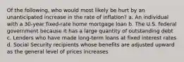 Of the following, who would most likely be hurt by an unanticipated increase in the rate of inflation? a. An individual with a 30-year fixed-rate home mortgage loan b. The U.S. federal government because it has a large quantity of outstanding debt c. Lenders who have made long-term loans at fixed interest rates d. Social Security recipients whose benefits are adjusted upward as the general level of prices increases