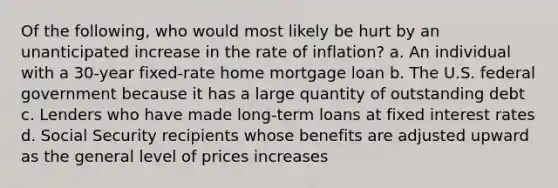 Of the following, who would most likely be hurt by an unanticipated increase in the rate of inflation? a. An individual with a 30-year fixed-rate home mortgage loan b. The U.S. federal government because it has a large quantity of outstanding debt c. Lenders who have made long-term loans at fixed interest rates d. Social Security recipients whose benefits are adjusted upward as the general level of prices increases