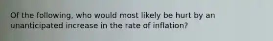 Of the following, who would most likely be hurt by an unanticipated increase in the rate of inflation?