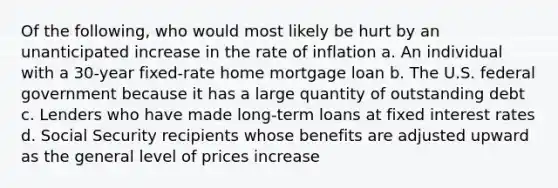 Of the following, who would most likely be hurt by an unanticipated increase in the rate of inflation a. An individual with a 30-year fixed-rate home mortgage loan b. The U.S. federal government because it has a large quantity of outstanding debt c. Lenders who have made long-term loans at fixed interest rates d. Social Security recipients whose benefits are adjusted upward as the general level of prices increase