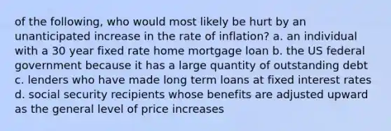 of the following, who would most likely be hurt by an unanticipated increase in the rate of inflation? a. an individual with a 30 year fixed rate home mortgage loan b. the US federal government because it has a large quantity of outstanding debt c. lenders who have made long term loans at fixed interest rates d. social security recipients whose benefits are adjusted upward as the general level of price increases