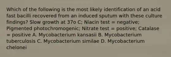 Which of the following is the most likely identification of an acid fast bacilli recovered from an induced sputum with these culture findings? Slow growth at 37o C; Niacin test = negative; Pigmented photochromogenic; Nitrate test = positive; Catalase = positive A. Mycobacterium kansasii B. Mycobacterium tuberculosis C. Mycobacterium similae D. Mycobacterium chelonei