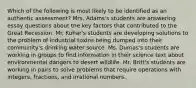 Which of the following is most likely to be identified as an authentic assessment? Mrs. Adams's students are answering essay questions about the key factors that contributed to the Great Recession. Mr. Kuhar's students are developing solutions to the problem of industrial toxins being dumped into their community's drinking water source. Ms. Dumas's students are working in groups to find information in their science text about environmental dangers to desert wildlife. Mr. Britt's students are working in pairs to solve problems that require operations with integers, fractions, and irrational numbers.