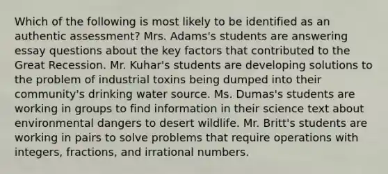 Which of the following is most likely to be identified as an authentic assessment? Mrs. Adams's students are answering essay questions about the key factors that contributed to the Great Recession. Mr. Kuhar's students are developing solutions to the problem of industrial toxins being dumped into their community's drinking water source. Ms. Dumas's students are working in groups to find information in their science text about environmental dangers to desert wildlife. Mr. Britt's students are working in pairs to solve problems that require operations with integers, fractions, and irrational numbers.