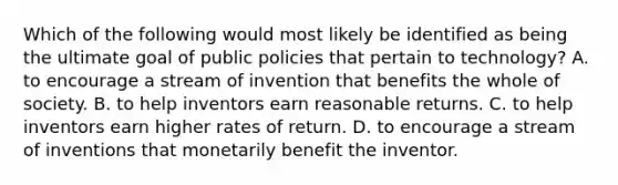 Which of the following would most likely be identified as being the ultimate goal of public policies that pertain to technology? A. to encourage a stream of invention that benefits the whole of society. B. to help inventors earn reasonable returns. C. to help inventors earn higher rates of return. D. to encourage a stream of inventions that monetarily benefit the inventor.