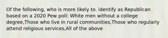 Of the following, who is more likely to. identify as Republican based on a 2020 Pew poll: White men without a college degree,Those who live in rural communities,Those who regularly attend religious services,All of the above