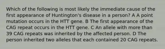 Which of the following is most likely the immediate cause of the first appearance of Huntington's disease in a person? A A point mutation occurs in the HTT gene. B The first appearance of the CAG repeat occurs in the HTT gene. C An allele with more than 39 CAG repeats was inherited by the affected person. D The person inherited two alleles that each contained 20 CAG repeats.