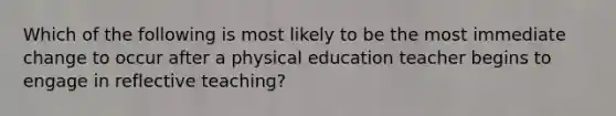 Which of the following is most likely to be the most immediate change to occur after a physical education teacher begins to engage in reflective teaching?