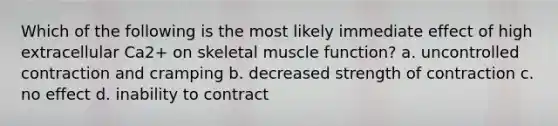 Which of the following is the most likely immediate effect of high extracellular Ca2+ on skeletal muscle function? a. uncontrolled contraction and cramping b. decreased strength of contraction c. no effect d. inability to contract