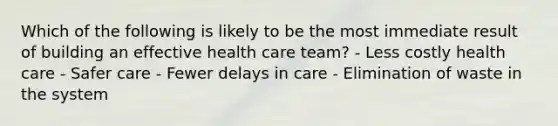 Which of the following is likely to be the most immediate result of building an effective health care team? - Less costly health care - Safer care - Fewer delays in care - Elimination of waste in the system