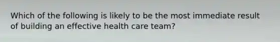 Which of the following is likely to be the most immediate result of building an effective health care team?