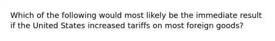 Which of the following would most likely be the immediate result if the United States increased tariffs on most foreign goods?