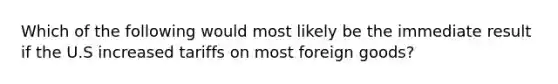 Which of the following would most likely be the immediate result if the U.S increased tariffs on most foreign goods?