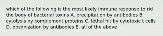 which of the following is the most likely immune response to rid the body of bacterial toxins A. precipitation by antibodies B. cytolysis by complement proteins C. lethal hit by cytotoxic t cells D. opsonization by antibodies E. all of the above