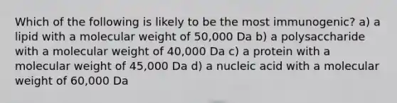 Which of the following is likely to be the most immunogenic? a) a lipid with a molecular weight of 50,000 Da b) a polysaccharide with a molecular weight of 40,000 Da c) a protein with a molecular weight of 45,000 Da d) a nucleic acid with a molecular weight of 60,000 Da