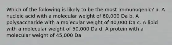 Which of the following is likely to be the most immunogenic? a. A nucleic acid with a molecular weight of 60,000 Da b. A polysaccharide with a molecular weight of 40,000 Da c. A lipid with a molecular weight of 50,000 Da d. A protein with a molecular weight of 45,000 Da