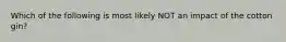 Which of the following is most likely NOT an impact of the cotton gin?