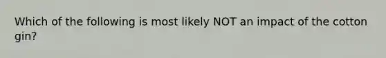 Which of the following is most likely NOT an impact of the cotton gin?