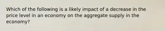 Which of the following is a likely impact of a decrease in the price level in an economy on the aggregate supply in the economy?