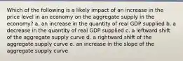 Which of the following is a likely impact of an increase in the price level in an economy on the aggregate supply in the economy? a. an increase in the quantity of real GDP supplied b. a decrease in the quantity of real GDP supplied c. a leftward shift of the aggregate supply curve d. a rightward shift of the aggregate supply curve e. an increase in the slope of the aggregate supply curve