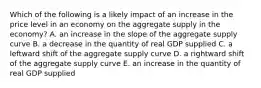 Which of the following is a likely impact of an increase in the price level in an economy on the aggregate supply in the economy? A. an increase in the slope of the aggregate supply curve B. a decrease in the quantity of real GDP supplied C. a leftward shift of the aggregate supply curve D. a rightward shift of the aggregate supply curve E. an increase in the quantity of real GDP supplied