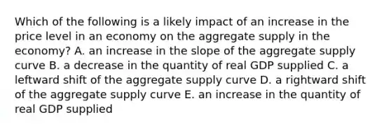 Which of the following is a likely impact of an increase in the price level in an economy on the aggregate supply in the economy? A. an increase in the slope of the aggregate supply curve B. a decrease in the quantity of real GDP supplied C. a leftward shift of the aggregate supply curve D. a rightward shift of the aggregate supply curve E. an increase in the quantity of real GDP supplied