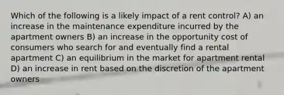 Which of the following is a likely impact of a rent control? A) an increase in the maintenance expenditure incurred by the apartment owners B) an increase in the opportunity cost of consumers who search for and eventually find a rental apartment C) an equilibrium in the market for apartment rental D) an increase in rent based on the discretion of the apartment owners