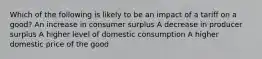 Which of the following is likely to be an impact of a tariff on a good? An increase in consumer surplus A decrease in producer surplus A higher level of domestic consumption A higher domestic price of the good