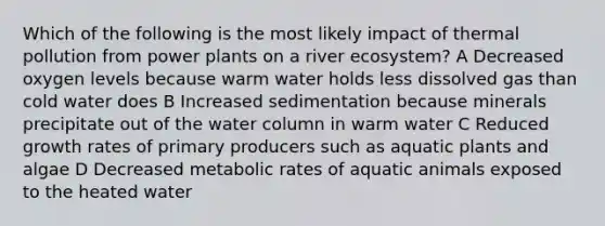 Which of the following is the most likely impact of thermal pollution from power plants on a river ecosystem? A Decreased oxygen levels because warm water holds less dissolved gas than cold water does B Increased sedimentation because minerals precipitate out of the water column in warm water C Reduced growth rates of primary producers such as aquatic plants and algae D Decreased metabolic rates of aquatic animals exposed to the heated water