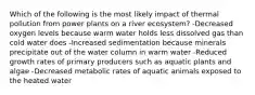 Which of the following is the most likely impact of thermal pollution from power plants on a river ecosystem? -Decreased oxygen levels because warm water holds less dissolved gas than cold water does -Increased sedimentation because minerals precipitate out of the water column in warm water -Reduced growth rates of primary producers such as aquatic plants and algae -Decreased metabolic rates of aquatic animals exposed to the heated water