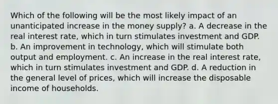 Which of the following will be the most likely impact of an unanticipated increase in the money supply? a. A decrease in the real interest rate, which in turn stimulates investment and GDP. b. An improvement in technology, which will stimulate both output and employment. c. An increase in the real interest rate, which in turn stimulates investment and GDP. d. A reduction in the general level of prices, which will increase the disposable income of households.