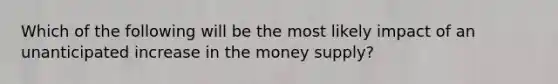 Which of the following will be the most likely impact of an unanticipated increase in the money supply?