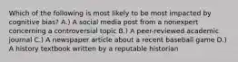 Which of the following is most likely to be most impacted by cognitive bias? A.) A social media post from a nonexpert concerning a controversial topic B.) A peer-reviewed academic journal C.) A newspaper article about a recent baseball game D.) A history textbook written by a reputable historian