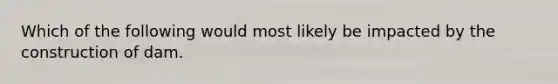 Which of the following would most likely be impacted by the construction of dam.