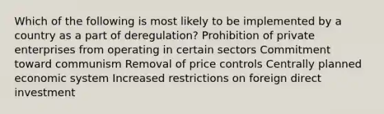 Which of the following is most likely to be implemented by a country as a part of deregulation? Prohibition of private enterprises from operating in certain sectors Commitment toward communism Removal of price controls Centrally planned economic system Increased restrictions on foreign direct investment