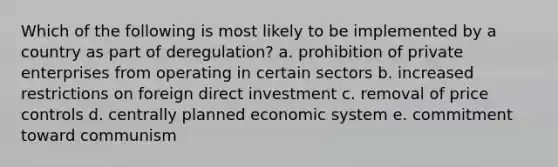 Which of the following is most likely to be implemented by a country as part of deregulation? a. prohibition of private enterprises from operating in certain sectors b. increased restrictions on foreign direct investment c. removal of price controls d. centrally planned economic system e. commitment toward communism