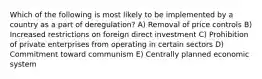 Which of the following is most likely to be implemented by a country as a part of deregulation? A) Removal of price controls B) Increased restrictions on foreign direct investment C) Prohibition of private enterprises from operating in certain sectors D) Commitment toward communism E) Centrally planned economic system