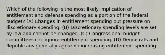 Which of the following is the most likely implication of entitlement and defense spending as a portion of the federal budget? (A) Changes in entitlement spending put pressure on discretionary spending. (B) Discretionary spending levels are set by law and cannot be changed. (C) Congressional budget committees can ignore entitlement spending. (D) Democrats and Republicans generally agree on increasing entitlement spending.