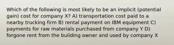 Which of the following is most likely to be an implicit (potential gain) cost for company X? A) transportation cost paid to a nearby trucking firm B) rental payment on IBM equipment C) payments for raw materials purchased from company Y D) forgone rent from the building owner and used by company X