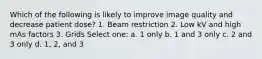 Which of the following is likely to improve image quality and decrease patient dose? 1. Beam restriction 2. Low kV and high mAs factors 3. Grids Select one: a. 1 only b. 1 and 3 only c. 2 and 3 only d. 1, 2, and 3