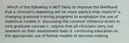 . Which of the following is NOT likely to improve the likelihood that a clinician's reasoning will be more explicit than implicit? a. changing graduate training programs to emphasize the use of statistical models b. discussing the common inference errors in core graduate courses c. require that all clinicians carry out research on their assessment tools d. continuing education on the appropriate use of formal models of decision-making